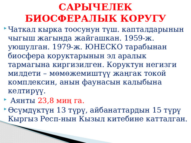 САРЫЧЕЛЕК БИОСФЕРАЛЫК КОРУГУ Чаткал кырка тоосунун түш. капталдарынын чыгыш жагында жайгашкан. 1959-ж. уюшулган. 1979-ж. ЮНЕСКО тарабынан биосфера коруктарынын эл аралык тармагына киргизилген. Коруктун негизги милдети – мөмөжемиштүү жаңгак токой комплексин, анын фаунасын калыбына келтирүү.  Аянты 23,8 миң га. Өсүмдүктүн 13 түрү, айбанаттардын 15 түрү Кыргыз Респ-нын Кызыл китебине катталган. 