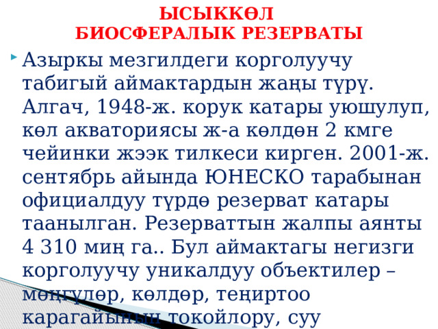 ЫСЫККӨЛ  БИОСФЕРАЛЫК РЕЗЕРВАТЫ Азыркы мезгилдеги корголуучу табигый аймактардын жаңы түрү. Алгач, 1948-ж. корук катары уюшулуп, көл акваториясы ж-а көлдөн 2 кмге чейинки жээк тилкеси кирген. 2001-ж. сентябрь айында ЮНЕСКО тарабынан официалдуу түрдө резерват катары таанылган. Резерваттын жалпы аянты 4 310 миң га.. Бул аймактагы негизги корголуучу уникалдуу объектилер – мөңгүлөр, көлдөр, теңиртоо карагайынын токойлору, суу жээгиндеги токойлор, сырттардагы тоолордун табигый системалары ж. б. 