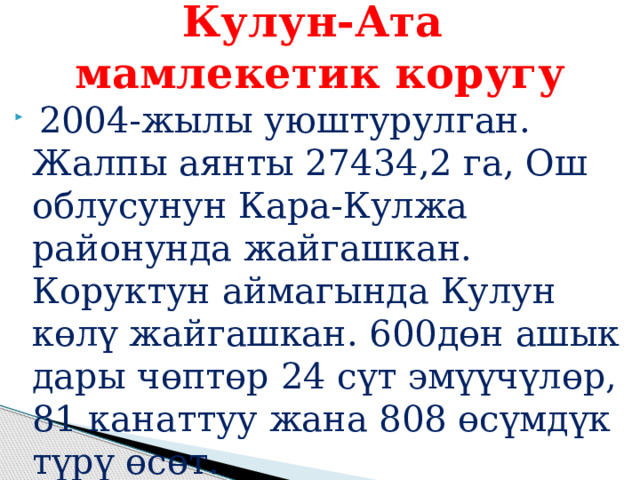 Кулун-Ата  мамлекетик коругу  2004-жылы уюштурулган. Жалпы аянты 27434,2 га, Ош облусунун Кара-Кулжа районунда жайгашкан. Коруктун аймагында Кулун көлү жайгашкан. 600дөн ашык дары чөптөр 24 сүт эмүүчүлөр, 81 канаттуу жана 808 өсүмдүк түрү өсөт. 