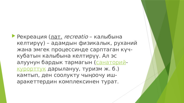 Рекреация ( лат.   recreatio  – калыбына келтирүү) – адамдын физикалык, руханий жана эмгек процессинде сарптаган күч-кубатын калыбына келтирүү. Ал эс алуунун бардык тармагын ( санаторий - курорттук  дарылануу, туризм ж. б.) камтып, ден соолукту чыңоочу иш-аракеттердин комплексинен турат. 