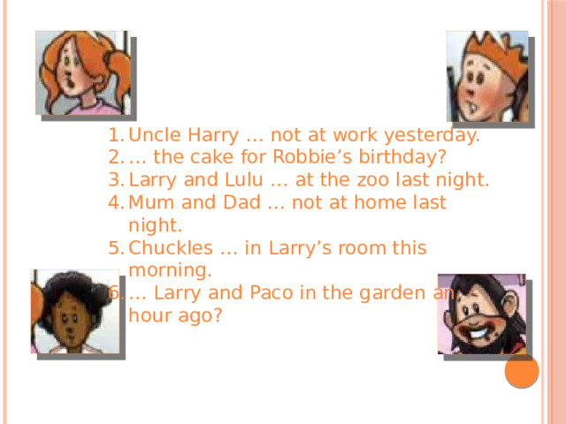 Uncle Harry … not at work yesterday. … the cake for Robbie’s birthday? Larry and Lulu … at the zoo last night. Mum and Dad … not at home last night. Chuckles … in Larry’s room this morning. … Larry and Paco in the garden an hour ago? 