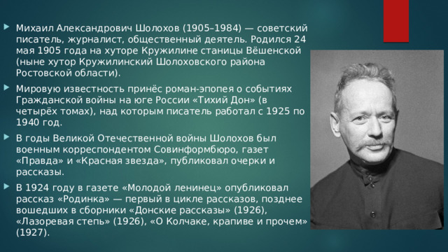 Михаил Александрович Шолохов (1905–1984) — советский писатель, журналист, общественный деятель. Родился 24 мая 1905 года на хуторе Кружилине станицы Вёшенской (ныне хутор Кружилинский Шолоховского района Ростовской области). Мировую известность принёс роман-эпопея о событиях Гражданской войны на юге России «Тихий Дон» (в четырёх томах), над которым писатель работал с 1925 по 1940 год. В годы Великой Отечественной войны Шолохов был военным корреспондентом Совинформбюро, газет «Правда» и «Красная звезда», публиковал очерки и рассказы. В 1924 году в газете «Молодой ленинец» опубликовал рассказ «Родинка» — первый в цикле рассказов, позднее вошедших в сборники «Донские рассказы» (1926), «Лазоревая степь» (1926), «О Колчаке, крапиве и прочем» (1927). 