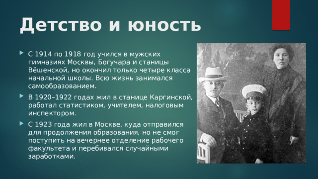 Детство и юность С 1914 по 1918 год учился в мужских гимназиях Москвы, Богучара и станицы Вёшенской, но окончил только четыре класса начальной школы. Всю жизнь занимался самообразованием. В 1920–1922 годах жил в станице Каргинской, работал статистиком, учителем, налоговым инспектором. С 1923 года жил в Москве, куда отправился для продолжения образования, но не смог поступить на вечернее отделение рабочего факультета и перебивался случайными заработками. 