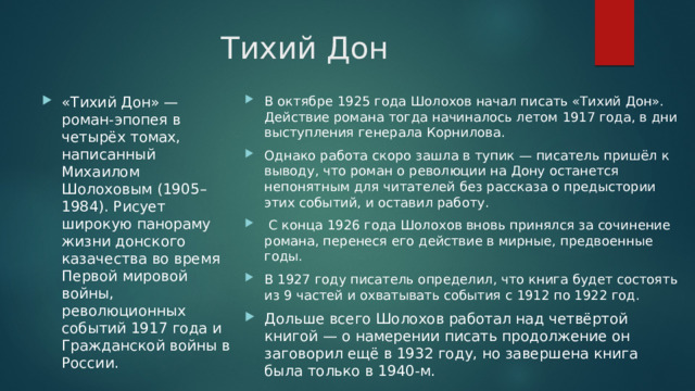 Тихий Дон В октябре 1925 года Шолохов начал писать «Тихий Дон». Действие романа тогда начиналось летом 1917 года, в дни выступления генерала Корнилова. Однако работа скоро зашла в тупик — писатель пришёл к выводу, что роман о революции на Дону останется непонятным для читателей без рассказа о предыстории этих событий, и оставил работу.  С конца 1926 года Шолохов вновь принялся за сочинение романа, перенеся его действие в мирные, предвоенные годы. В 1927 году писатель определил, что книга будет состоять из 9 частей и охватывать события с 1912 по 1922 год. Дольше всего Шолохов работал над четвёртой книгой — о намерении писать продолжение он заговорил ещё в 1932 году, но завершена книга была только в 1940-м. «Тихий Дон» — роман-эпопея в четырёх томах, написанный Михаилом Шолоховым (1905–1984). Рисует широкую панораму жизни донского казачества во время Первой мировой войны, революционных событий 1917 года и Гражданской войны в России. 