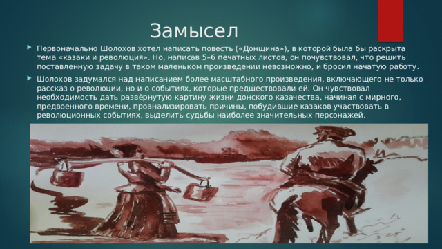 Замысел Первоначально Шолохов хотел написать повесть («Донщина»), в которой была бы раскрыта тема «казаки и революция». Но, написав 5–6 печатных листов, он почувствовал, что решить поставленную задачу в таком маленьком произведении невозможно, и бросил начатую работу. Шолохов задумался над написанием более масштабного произведения, включающего не только рассказ о революции, но и о событиях, которые предшествовали ей. Он чувствовал необходимость дать развёрнутую картину жизни донского казачества, начиная с мирного, предвоенного времени, проанализировать причины, побудившие казаков участвовать в революционных событиях, выделить судьбы наиболее значительных персонажей. 