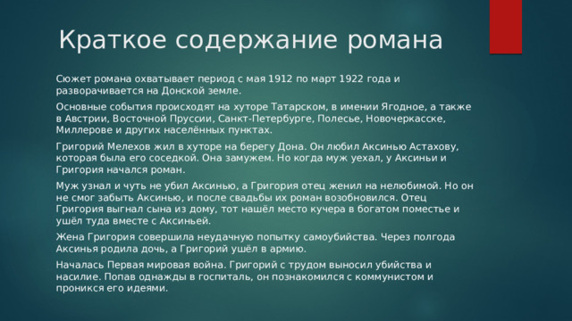 Краткое содержание романа Сюжет романа охватывает период с мая 1912 по март 1922 года и разворачивается на Донской земле. Основные события происходят на хуторе Татарском, в имении Ягодное, а также в Австрии, Восточной Пруссии, Санкт-Петербурге, Полесье, Новочеркасске, Миллерове и других населённых пунктах. Григорий Мелехов жил в хуторе на берегу Дона. Он любил Аксинью Астахову, которая была его соседкой. Она замужем. Но когда муж уехал, у Аксиньи и Григория начался роман. Муж узнал и чуть не убил Аксинью, а Григория отец женил на нелюбимой. Но он не смог забыть Аксинью, и после свадьбы их роман возобновился. Отец Григория выгнал сына из дому, тот нашёл место кучера в богатом поместье и ушёл туда вместе с Аксиньей. Жена Григория совершила неудачную попытку самоубийства. Через полгода Аксинья родила дочь, а Григорий ушёл в армию. Началась Первая мировая война. Григорий с трудом выносил убийства и насилие. Попав однажды в госпиталь, он познакомился с коммунистом и проникся его идеями. 