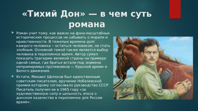 «Тихий Дон» — в чем суть романа   Роман учит тому, как важно на фоне масштабных исторических процессов не забывать о морали и нравственности. В тяжелые времена долг каждого человека ‒ остаться человеком, не стать злобным. Основной темой также является выбор человека в переломное время. Автор сумел показать трагедию великой страны на примере одной семьи, где братья встали под знамена непримиримых противников — Красной армии и Белого движения. Кстати, Михаил Шолохов был единственным советским писателем, вручение Нобелевской премии которому согласовало руководство СССР. Писатель получил ее в 1965 году «за художественную силу и цельность эпоса о донском казачестве в переломное для России время». 