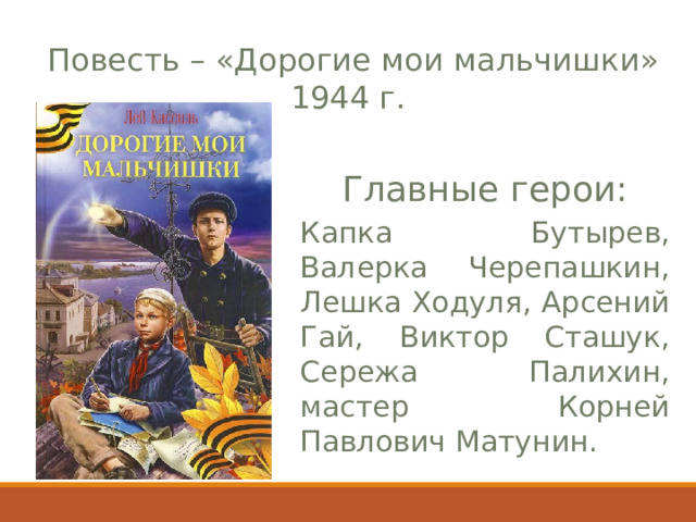  Повесть – «Дорогие мои  мальчишки» 1944 г . Главные герои : Капка Бутырев, Валерка Черепашкин, Лешка  Ходуля, Арсений Гай, Виктор Сташук, Сережа Палихин, м астер Корней Павлович Матунин. 