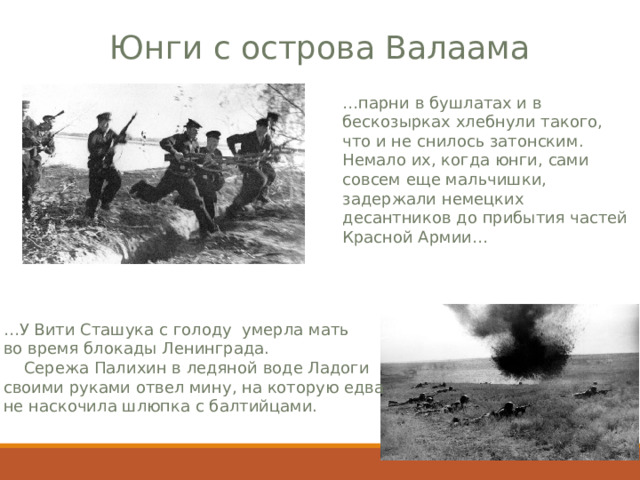 Юнги с острова Валаама … парни в бушлатах и в бескозырках хлебнули такого, что и не снилось затонским. Немало их, когда юнги, сами совсем еще мальчишки, задержали немецких десантников до прибытия частей Красной Армии… … У Вити Сташука с голоду умерла мать во время блокады Ленинграда.  Сережа Палихин в ледяной воде Ладоги своими руками отвел мину, на которую едва не наскочила шлюпка с балтийцами. 