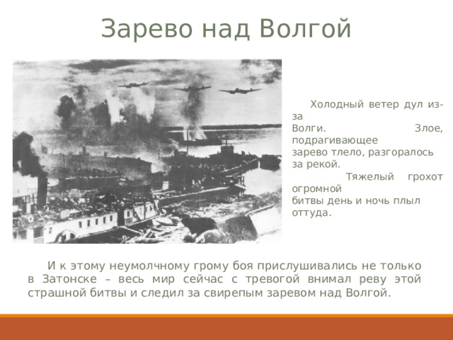 Зарево над Волгой  Холодный ветер дул из-за Волги. Злое, подрагивающее зарево тлело, разгоралось за рекой.  Тяжелый грохот огромной битвы день и ночь плыл оттуда.  И к этому неумолчному грому боя прислушивались не только в Затонске – весь мир сейчас с тревогой внимал реву этой страшной битвы и следил за свирепым заревом над Волгой. 