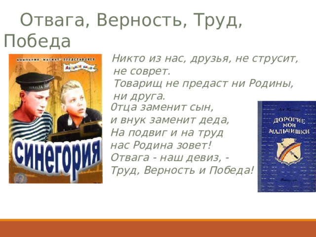  Отвага, Верность, Труд, Победа         Никто из нас, друзья, не струсит,  не соврет.       Товарищ не предаст ни Родины,  ни друга.         0тца заменит сын, и внук заменит деда,  На подвиг и на труд нас Родина зовет!  Отвага - наш девиз, - Труд, Верность и Победа!         