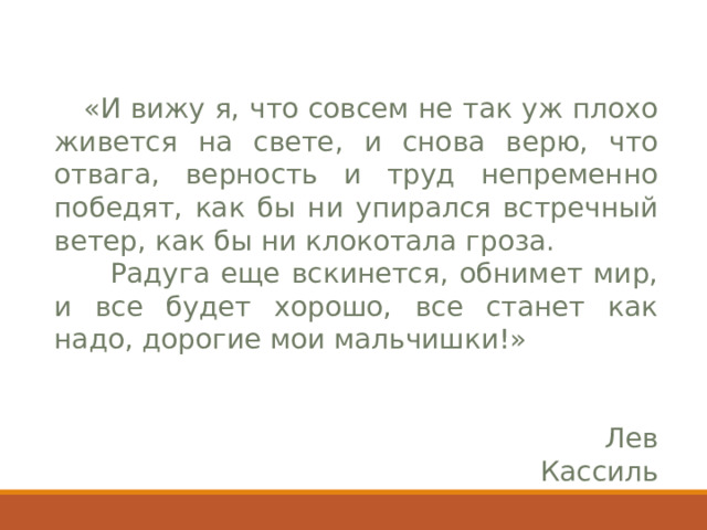  «И вижу я, что совсем не так уж плохо живется на свете, и снова верю, что отвага, верность и труд непременно победят, как бы ни упирался встречный ветер, как бы ни клокотала гроза.   Радуга еще вскинется, обнимет мир, и все будет хорошо, все станет как надо, дорогие мои мальчишки!»  Лев Кассиль 