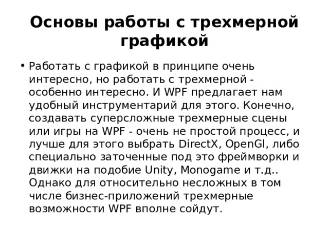 Основы работы с трехмерной графикой Работать с графикой в принципе очень интересно, но работать с трехмерной - особенно интересно. И WPF предлагает нам удобный инструментарий для этого. Конечно, создавать суперсложные трехмерные сцены или игры на WPF - очень не простой процесс, и лучше для этого выбрать DirectX, OpenGl, либо специально заточенные под это фреймворки и движки на подобие Unity, Monogame и т.д.. Однако для относительно несложных в том числе бизнес-приложений трехмерные возможности WPF вполне сойдут. 