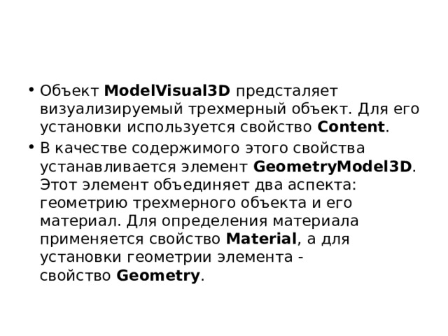 Объект  ModelVisual3D  предсталяет визуализируемый трехмерный объект. Для его установки используется свойство  Content . В качестве содержимого этого свойства устанавливается элемент  GeometryModel3D . Этот элемент объединяет два аспекта: геометрию трехмерного объекта и его материал. Для определения материала применяется свойство  Material , а для установки геометрии элемента - свойство  Geometry . 
