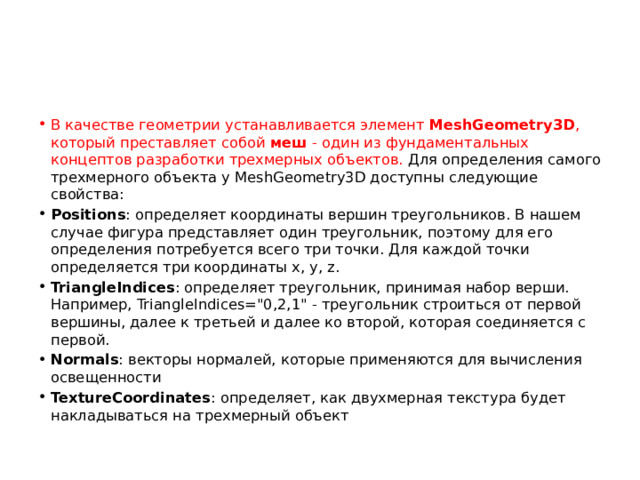 В качестве геометрии устанавливается элемент  MeshGeometry3D , который преставляет собой  меш  - один из фундаментальных концептов разработки трехмерных объектов. Для определения самого трехмерного объекта у MeshGeometry3D доступны следующие свойства: Positions : определяет координаты вершин треугольников. В нашем случае фигура представляет один треугольник, поэтому для его определения потребуется всего три точки. Для каждой точки определяется три координаты x, y, z. TriangleIndices : определяет треугольник, принимая набор верши. Например, TriangleIndices=