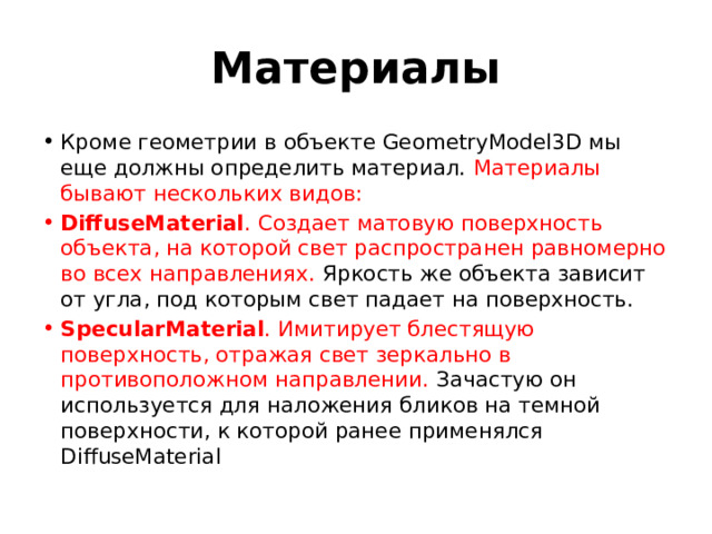 Материалы Кроме геометрии в объекте GeometryModel3D мы еще должны определить материал. Материалы бывают нескольких видов: DiffuseMaterial . Создает матовую поверхность объекта, на которой свет распространен равномерно во всех направлениях. Яркость же объекта зависит от угла, под которым свет падает на поверхность. SpecularMaterial . Имитирует блестящую поверхность, отражая свет зеркально в противоположном направлении. Зачастую он используется для наложения бликов на темной поверхности, к которой ранее применялся DiffuseMaterial 
