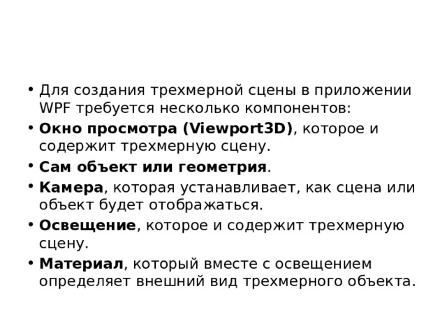 Для создания трехмерной сцены в приложении WPF требуется несколько компонентов: Окно просмотра (Viewport3D) , которое и содержит трехмерную сцену. Сам объект или геометрия . Камера , которая устанавливает, как сцена или объект будет отображаться. Освещение , которое и содержит трехмерную сцену. Материал , который вместе с освещением определяет внешний вид трехмерного объекта. 