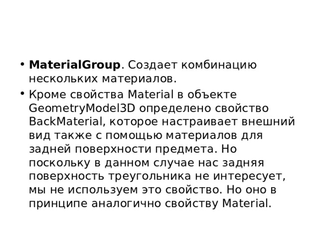MaterialGroup . Создает комбинацию нескольких материалов. Кроме свойства Material в объекте GeometryModel3D определено свойство BackMaterial, которое настраивает внешний вид также с помощью материалов для задней поверхности предмета. Но поскольку в данном случае нас задняя поверхность треугольника не интересует, мы не используем это свойство. Но оно в принципе аналогично свойству Material. 