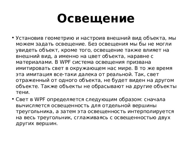 Освещение Установив геометрию и настроив внешний вид объекта, мы можем задать освещение. Без освещения мы бы не могли увидеть объект, кроме того, освещение также влияет на внешний вид, а именно на цвет объекта, наравне с материалами. В WPF система освещения призвана имитировать свет в окружающем нас мире. В то же время эта имитация все-таки далека от реальной. Так, свет отраженный от одного объекта, не будет виден на другом объекте. Также объекты не обрасывают на другие объекты тени. Свет в WPF определяется следующим образом: сначала вычисляется освещенность для отдельной вершины треугольника, а затем эта освещенность интерполируется на весь треугольник, сглаживаясь с освещенностью двух других вершин. 