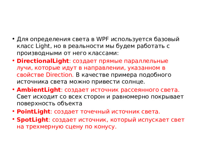 Для определения света в WPF используется базовый класс Light, но в реальности мы будем работать с производными от него классами: DirectionalLight : создает прямые параллельные лучи, которые идут в направлении, указанном в свойстве Direction. В качестве примера подобного источника света можно привести солнце. AmbientLight : создает источник рассеянного света. Свет исходит со всех сторон и равномерно покрывает поверхность объекта PointLight : создает точечный источник света. SpotLight : создает источник, который испускает свет на трехмерную сцену по конусу. 