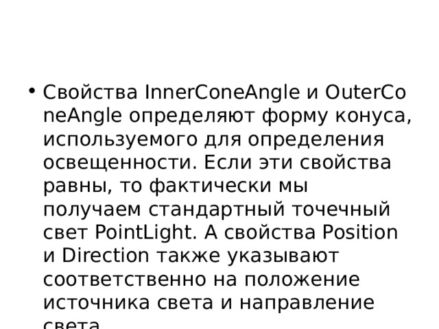 Свойства InnerConeAngle и OuterConeAngle определяют форму конуса, используемого для определения освещенности. Если эти свойства равны, то фактически мы получаем стандартный точечный свет PointLight. А свойства Position и Direction также указывают соответственно на положение источника света и направление света. 