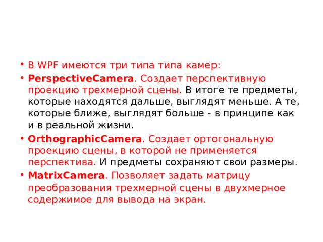 В WPF имеются три типа типа камер: PerspectiveCamera . Создает перспективную проекцию трехмерной сцены. В итоге те предметы, которые находятся дальше, выглядят меньше. А те, которые ближе, выглядят больше - в принципе как и в реальной жизни. OrthographicCamera . Создает ортогональную проекцию сцены, в которой не применяется перспектива. И предметы сохраняют свои размеры. MatrixCamera . Позволяет задать матрицу преобразования трехмерной сцены в двухмерное содержимое для вывода на экран. 