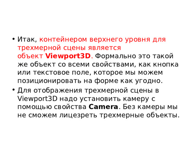 Итак, контейнером верхнего уровня для трехмерной сцены является объект  Viewport3D . Формально это такой же объект со всеми свойствами, как кнопка или текстовое поле, которое мы можем позиционировать на форме как угодно. Для отображения трехмерной сцены в Viewport3D надо установить камеру с помощью свойства  Camera . Без камеры мы не сможем лицезреть трехмерные объекты. 