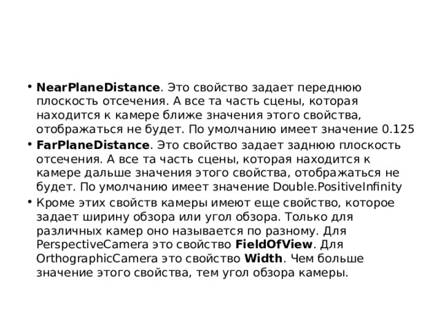 NearPlaneDistance . Это свойство задает переднюю плоскость отсечения. А все та часть сцены, которая находится к камере ближе значения этого свойства, отображаться не будет. По умолчанию имеет значение 0.125 FarPlaneDistance . Это свойство задает заднюю плоскость отсечения. А все та часть сцены, которая находится к камере дальше значения этого свойства, отображаться не будет. По умолчанию имеет значение Double.PositiveInfinity Кроме этих свойств камеры имеют еще свойство, которое задает ширину обзора или угол обзора. Только для различных камер оно называется по разному. Для PerspectiveCamera это свойство  FieldOfView . Для OrthographicCamera это свойство  Width . Чем больше значение этого свойства, тем угол обзора камеры. 