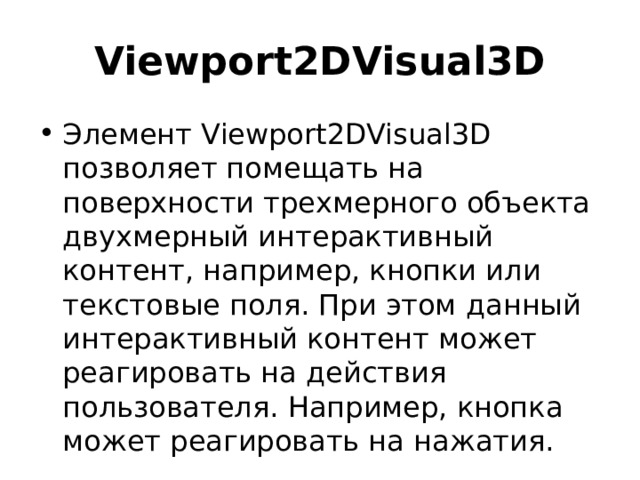 Viewport2DVisual3D Элемент Viewport2DVisual3D позволяет помещать на поверхности трехмерного объекта двухмерный интерактивный контент, например, кнопки или текстовые поля. При этом данный интерактивный контент может реагировать на действия пользователя. Например, кнопка может реагировать на нажатия. 