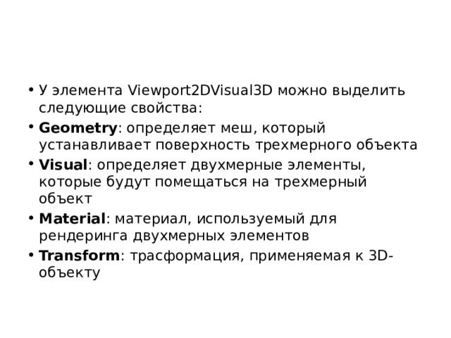 У элемента Viewport2DVisual3D можно выделить следующие свойства: Geometry : определяет меш, который устанавливает поверхность трехмерного объекта Visual : определяет двухмерные элементы, которые будут помещаться на трехмерный объект Material : материал, используемый для рендеринга двухмерных элементов Transform : трасформация, применяемая к 3D-объекту 