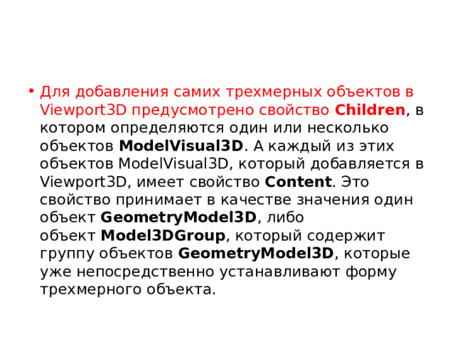 Для добавления самих трехмерных объектов в Viewport3D предусмотрено свойство  Children , в котором определяются один или несколько объектов  ModelVisual3D . А каждый из этих объектов ModelVisual3D, который добавляется в Viewport3D, имеет свойство  Content . Это свойство принимает в качестве значения один объект  GeometryModel3D , либо объект  Model3DGroup , который содержит группу объектов  GeometryModel3D , которые уже непосредственно устанавливают форму трехмерного объекта. 