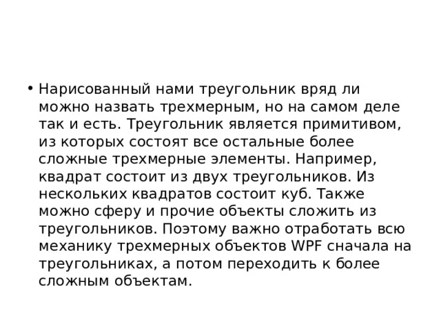 Нарисованный нами треугольник вряд ли можно назвать трехмерным, но на самом деле так и есть. Треугольник является примитивом, из которых состоят все остальные более сложные трехмерные элементы. Например, квадрат состоит из двух треугольников. Из нескольких квадратов состоит куб. Также можно сферу и прочие объекты сложить из треугольников. Поэтому важно отработать всю механику трехмерных объектов WPF сначала на треугольниках, а потом переходить к более сложным объектам. 