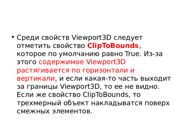 Среди свойств Viewport3D следует отметить свойство  ClipToBounds , которое по умолчанию равно True. Из-за этого содержимое Viewport3D растягивается по горизонтали и вертикали , и если какая-то часть выходит за границы Viewport3D, то ее не видно. Если же свойство ClipToBounds, то трехмерный объект накладыватся поверх смежных элементов. 