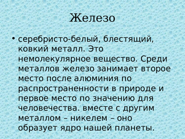 Железо серебристо-белый, блестящий, ковкий металл. Это немолекулярное вещество. Среди металлов железо занимает второе место после алюминия по распространенности в природе и первое место по значению для человечества. вместе с другим металлом – никелем – оно образует ядро нашей планеты. 