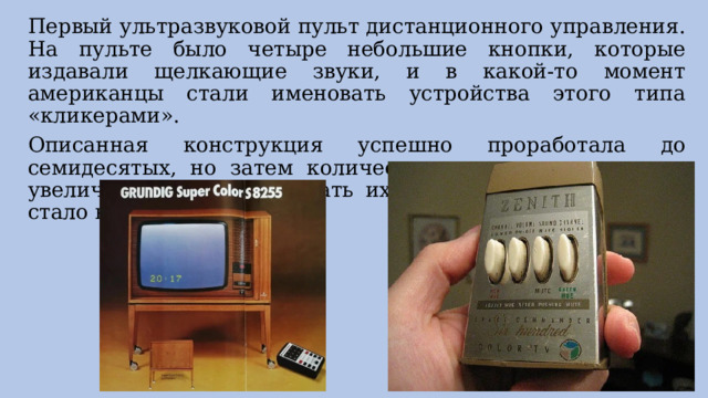 Первый ультразвуковой пульт дистанционного управления. На пульте было четыре небольшие кнопки, которые издавали щелкающие звуки, и в какой-то момент американцы стали именовать устройства этого типа «кликерами». Описанная конструкция успешно проработала до семидесятых, но затем количество телеканалов заметно увеличилось, и переключать их один за другим зрителю стало не очень удобно. 