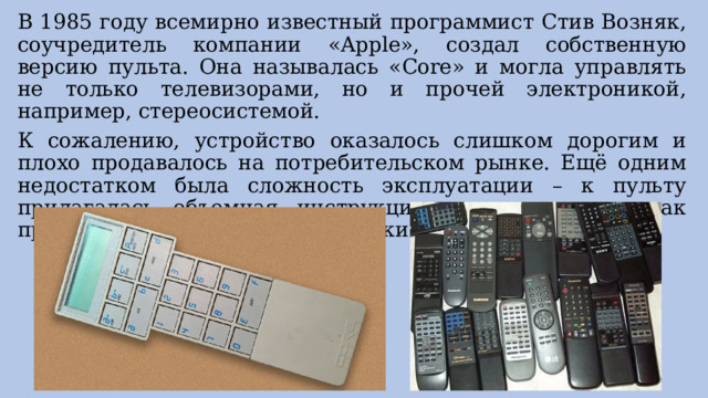 В 1985 году всемирно известный программист Стив Возняк, соучредитель компании «Apple», создал собственную версию пульта. Она называлась «Core» и могла управлять не только телевизорами, но и прочей электроникой, например, стереосистемой. К сожалению, устройство оказалось слишком дорогим и плохо продавалось на потребительском рынке. Ещё одним недостатком была сложность эксплуатации – к пульту прилагалась объемная инструкция, расписывавшая, как правильно нажимать на его кнопки. 