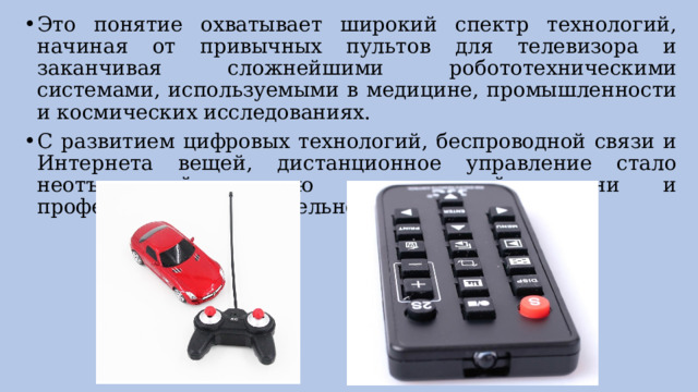 Это понятие охватывает широкий спектр технологий, начиная от привычных пультов для телевизора и заканчивая сложнейшими робототехническими системами, используемыми в медицине, промышленности и космических исследованиях. С развитием цифровых технологий, беспроводной связи и Интернета вещей, дистанционное управление стало неотъемлемой частью повседневной жизни и профессиональной деятельности. 