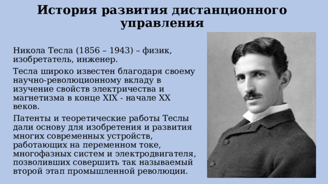 История развития дистанционного управления   Никола Тесла (1856 – 1943) – физик, изобретатель, инженер. Тесла широко известен благодаря своему научно-революционному вкладу в изучение свойств электричества и магнетизма в конце XIX - начале XX веков. Патенты и теоретические работы Теслы дали основу для изобретения и развития многих современных устройств, работающих на переменном токе, многофазных систем и электродвигателя, позволивших совершить так называемый второй этап промышленной революции. 
