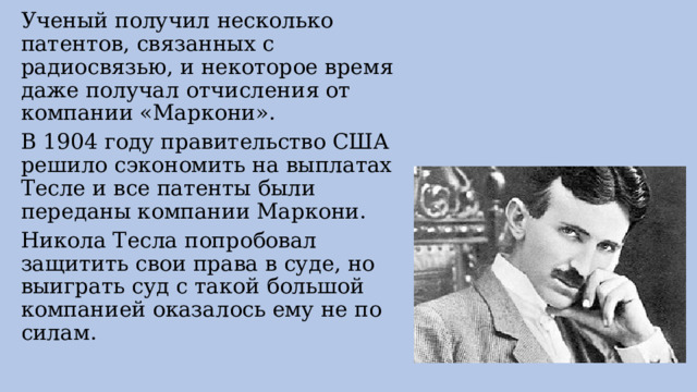 Ученый получил несколько патентов, связанных с радиосвязью, и некоторое время даже получал отчисления от компании «Маркони». В 1904 году правительство США решило сэкономить на выплатах Тесле и все патенты были переданы компании Маркони. Никола Тесла попробовал защитить свои права в суде, но выиграть суд с такой большой компанией оказалось ему не по силам. 