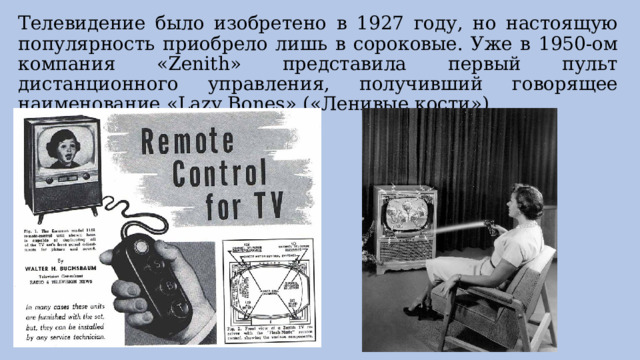 Телевидение было изобретено в 1927 году, но настоящую популярность приобрело лишь в сороковые. Уже в 1950-ом компания «Zenith» представила первый пульт дистанционного управления, получивший говорящее наименование «Lazy Bones» («Ленивые кости»). 