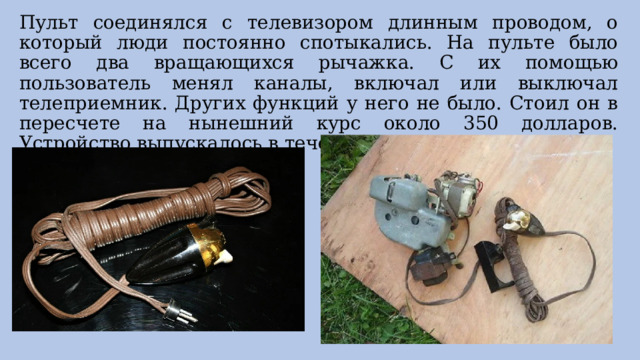 Пульт соединялся с телевизором длинным проводом, о который люди постоянно спотыкались. На пульте было всего два вращающихся рычажка. С их помощью пользователь менял каналы, включал или выключал телеприемник. Других функций у него не было. Стоил он в пересчете на нынешний курс около 350 долларов. Устройство выпускалось в течение всего пяти лет. 