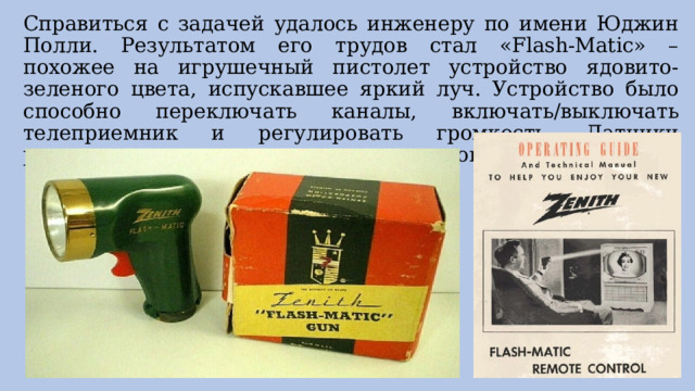 Справиться с задачей удалось инженеру по имени Юджин Полли. Результатом его трудов стал «Flash-Matic» – похожее на игрушечный пистолет устройство ядовито-зеленого цвета, испускавшее яркий луч. Устройство было способно переключать каналы, включать/выключать телеприемник и регулировать громкость. Датчики располагались в каждом из четырех углов телевизора. 