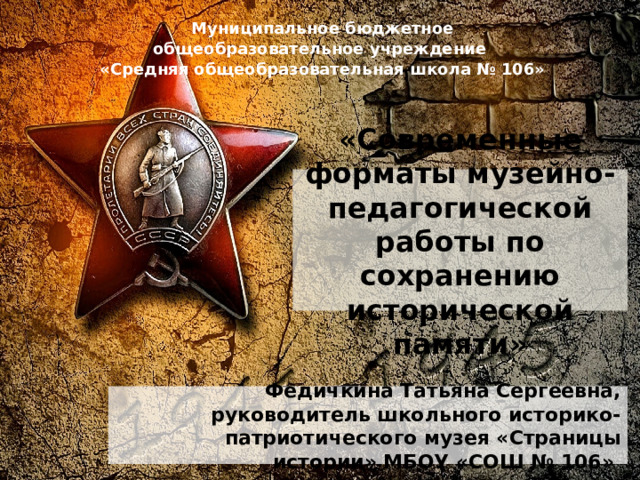 Муниципальное бюджетное общеобразовательное учреждение «Средняя общеобразовательная школа № 106» «Современные форматы музейно-педагогической работы по сохранению исторической памяти» Федичкина Татьяна Сергеевна, руководитель школьного историко-патриотического музея «Страницы истории» МБОУ «СОШ № 106»  