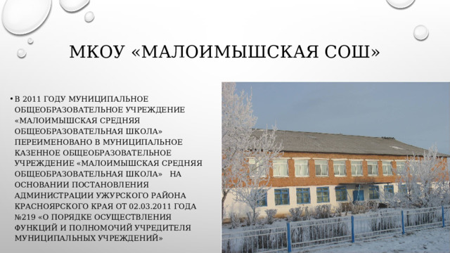 МКОУ «Малоимышская СОШ» В 2011 году муниципальное общеобразовательное учреждение «Малоимышская средняя общеобразовательная школа» переименовано в муниципальное казенное общеобразовательное учреждение «Малоимышская средняя общеобразовательная школа»   на основании постановления Администрации Ужурского района Красноярского края от 02.03.2011 года №219 «О порядке осуществления функций и полномочий учредителя муниципальных учреждений» 