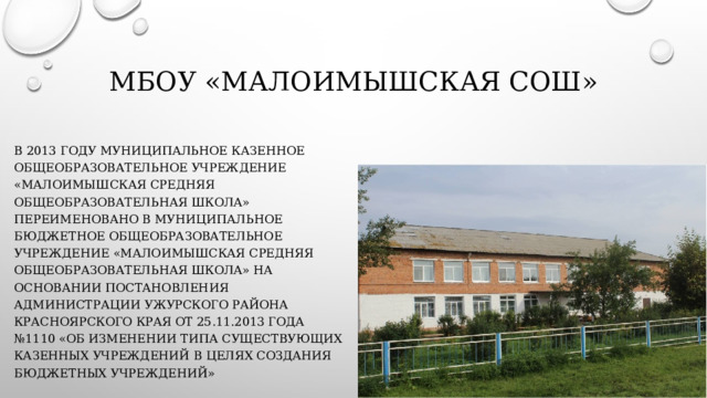 МБОУ «Малоимышская СОШ» В 2013 году муниципальное казенное общеобразовательное учреждение «Малоимышская средняя общеобразовательная школа» переименовано в муниципальное бюджетное общеобразовательное учреждение «Малоимышская средняя общеобразовательная школа» на основании постановления  Администрации Ужурского района Красноярского края от 25.11.2013 года №1110 «Об изменении типа существующих казенных учреждений в целях создания бюджетных учреждений» 