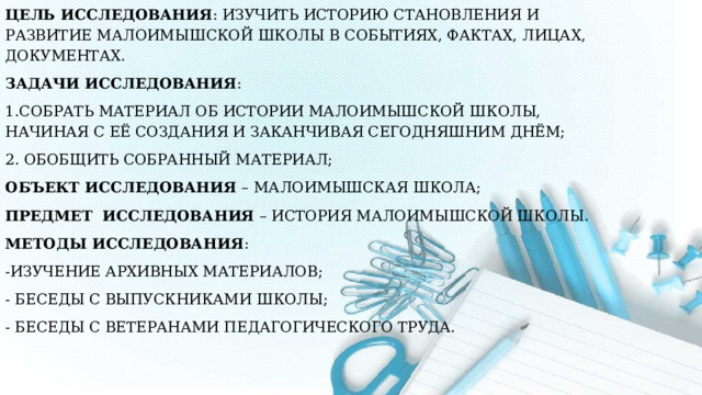 Цель исследования : Изучить историю становления и развитие Малоимышской школы в событиях, фактах, лицах, документах. Задачи исследования : 1.Собрать материал об истории Малоимышской школы, начиная с её создания и заканчивая сегодняшним днём; 2. Обобщить собранный материал; Объект исследования – Малоимышская школа; Предмет исследования – История Малоимышской школы. Методы исследования : -изучение архивных материалов;   - беседы с выпускниками школы; - беседы с ветеранами педагогического труда.  