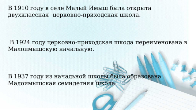 В 1910 году в селе Малый Имыш была открыта двухклассная церковно-приходская школа.  В 1924 году церковно-приходская школа переименована в Малоимышскую начальную. В 1937 году из начальной школы была образована Малоимышская семилетняя школа. Хронологические рамки: 1910-2025 годы   