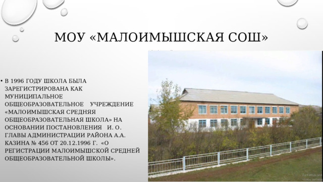 МОУ «Малоимышская СОШ» В 1996 году школа была зарегистрирована как муниципальное общеобразовательное    учреждение  «Малоимышская средняя общеобразовательная школа» на основании постановления   и. о. главы администрации района А.А. Казина № 456 от 20.12.1996 г.  «О регистрации Малоимышской средней общеобразовательной школы». 