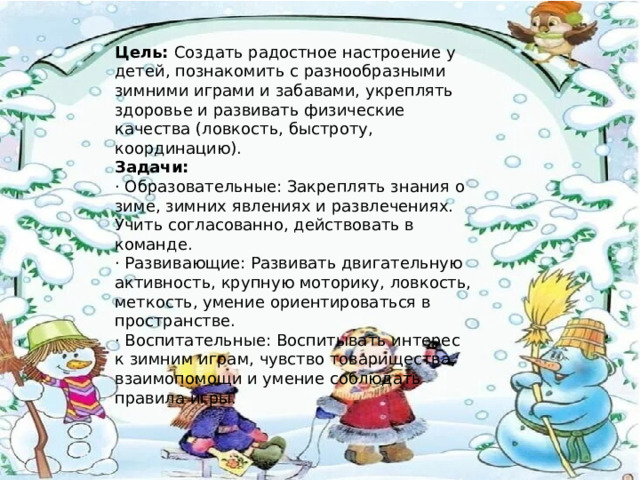 Цель: Создать радостное настроение у детей, познакомить с разнообразными зимними играми и забавами, укреплять здоровье и развивать физические качества (ловкость, быстроту, координацию). Задачи: · Образовательные: Закреплять знания о зиме, зимних явлениях и развлечениях. Учить согласованно, действовать в команде. · Развивающие: Развивать двигательную активность, крупную моторику, ловкость, меткость, умение ориентироваться в пространстве. · Воспитательные: Воспитывать интерес к зимним играм, чувство товарищества, взаимопомощи и умение соблюдать правила игры. 