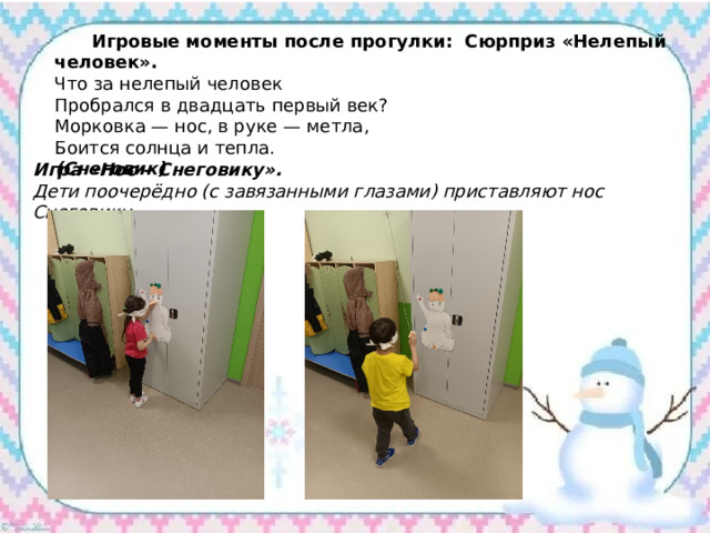  Игровые моменты после прогулки: Сюрприз «Нелепый человек». Что за нелепый человек Пробрался в двадцать первый век? Морковка — нос, в руке — метла, Боится солнца и тепла. (Снеговик) Игра «Нос – Снеговику». Дети поочерёдно (с завязанными глазами) приставляют нос Снеговику. 